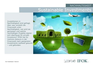 NACHHALTIGKEIT
Investitionen in
Nachhaltigkeit sind gefragt.
Aber was versteht die
Finanzwelt unter
Nachhaltigkeit, wie wird sie
gemessen und welche
nachhaltigen Projekte eignen
sich überhaupt für private
Investoren? IFOK hat für
mehrere Akteure in der
Finanzwelt nach geeigneten
Investments weltweit gesucht
– und gefunden.
Sustainable Investments
Foto: © lassedesignen - Fotolia.com
 