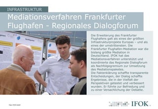 Mediationsverfahren Frankfurter
Flughafen - Regionales Dialogforum
INFRASTRUKTUR
Die Erweiterung des Frankfurter
Flughafens galt als eines der größten
Infrastrukturprojekte Europas – und als
eines der umstrittensten. Die
Frankfurter Flughafen-Mediation war die
bislang größte Mediation in
Deutschland. IFOK hat das
Mediationsverfahren unterstützt und
koordinierte das Regionale Dialogforum
als Nachfolgegremium zur Umsetzung
des Mediationspaketes.
Die Faktenklärung schaffte transparente
Entscheidungen, der Dialog schaffte
Ergebnisse, die in der Vielfalt der
Perspektiven getestet und verbessert
wurden. Er führte zur Befriedung und
zu einer Versachlichung der Debatte.
Foto: IFOK GmbH
 