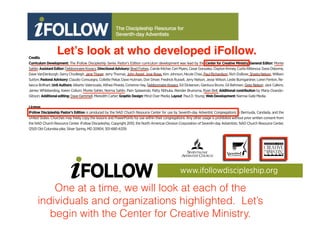 Credits
Curriculum Development: The iFollow Discipleship Series Pastor’s Edition curriculum development was lead by the Center for Creative Ministry. General Editor: Monte
Sahlin; AssistantEditor: Debbonnaire Kovacs;DirectionalAdvisory: Brad Forbes, Carole Kilcher, Ceri Myers, Cesar Gonzalez, Clayton Kinney, Curtis Rittenour, Dave Osborne,
Dave VanDenburgh, Gerry Chudleigh, Jane Thayer, Jerry Thomas, John Appel, Jose Rojas, Kim Johnson, Nicole Chao, Paul Richardson, Rich DuBose, Shasta Nelson, William
Sutton;PastoralAdvisory: Claudio Consuegra, Collette Pekar, Dave Hutman, Don Driver, Fredrick Russell, Jerry Nelson, Jesse Wilson, Leslie Bumgardner, Loren Fenton, Re-
becca Brillhart; Unit Authors:Alberto Valenzuela, Althea Pineda, Corienne Hay, Debbonnaire Kovacs, Ed Dickerson, Gianluca Bruno, Gil Bahnsen, Greg Nelson, Jack Calkins,
James Whibberding, Karen Collum, Monte Sahlin, Norma Sahlin, Pam Splawinski, Patty Ntihuka, Reinder Bruinsma, Ryan Bell; Additional contribution by Maria Ovando-
Gibson; Additionalediting: Dave Gemmell, Meredith Carter;GraphicDesign: Mind Over Media; Layout: Paul D. Young; WebDevelopment:Narrow Gate Media.
License
iFollow Discipleship Pastor’s Edition is produced by the NAD Church Resource Center for use by Seventh-day Adventist Congregations in Bermuda, Candada, and the
United States. Churches may freely copy the lessons and PowerPoints for use within their congregations. Any other usage is prohibited without prior written consent from
the NAD Church Resource Center. iFollow Discipleship, Copyright 2010, the North American Division Corporation of Seventh-day Adventists. NAD Church Resource Center,
12501 Old Columbia pike, Silver Spring, MD 20904, 301-680-6339.
www.ifollowdiscipleship.org
Let’s look at who developed iFollow.
One at a time, we will look at each of the
individuals and organizations highlighted. Let’s
begin with the Center for Creative Ministry.
 