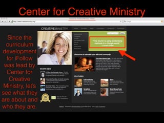 Center for Creative Ministry
Since the
curriculum
development
for iFollow
was lead by
Center for
Creative
Ministry, let’s
see what they
are about and
who they are.
 