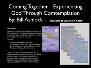 Coming Together - Experiencing
God Through Comtemplation
By: Bill Ashlock - Treasurer of Creative Ministry
Description
Experiencing God Through Contemplation Book
#3 is designed for small group leaders and others
who want to learn about contemplation as means
of hearing God's voice in our lives.
Discover:
◦ What Contemplation Is- and Isn't
◦ Is There One "Right" Way to Comtemplate?
◦ Contemplation and Ups and Downs or Life
◦ The Value of Group Contemplation
This book is part of a 4-volume series. It's all
about starting a Spiritual Formation group whose
members seek to find intimacy with God in
community. Join a movement that is coming
together to experience God through Scripture,
prayer, contemplation, and spiritual mentors.
 