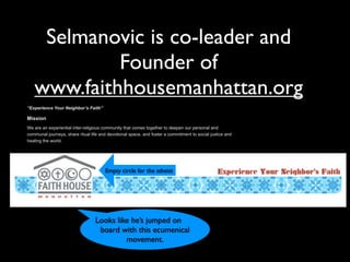 Selmanovic is co-leader and
Founder of
www.faithhousemanhattan.org
“Experience Your Neighbor’s Faith”
Mission
We are an experiential inter-religious community that comes together to deepen our personal and
communal journeys, share ritual life and devotional space, and foster a commitment to social justice and
healing the world.
Looks like he’s jumped on
board with this ecumenical
movement.
Empty circle for the atheist
 