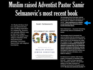 Muslim raised Adventist Pastor Samir
Selmanovic’s most recent book
It’s Really All About God
is a very personal story
and a thrilling exploration
of a redeeming, dynamic,
and radically different way
to hold one’s religion.
Readers will deepen their
religious identities while
discovering God,
goodness, and grace
beyond their own religious
boundaries.
The emerging church has been making
inroads into Seventh Day Adventism as it
has in most of “religion in the Western
world.” Samir Selmanovic is a Muslim
turned-Seventh Day Adventist pastor-
turned emerging figure.
Samir Selmanovic … has some interesting
and alarming views on Christianity. He
states:
The emerging church movement has
come to believe that the ultimate context
of the spiritual aspirations of a follower of
Jesus Christ is not Christianity but rather
the kingdom of God…. to believe that God
is limited to it [Christianity] would be an
attempt to manage God. If one holds that
Christ is confined to Christianity, one has
chosen a god that is not sovereign. Soren
Kierkegaard argued that the moment one
decides to become a Christian, one is
liable to idolatry.1
On Selmanovic’s website, Faith House
project, he presents an interfaith vision
that will “…seek to bring progressive
Jews, Christians, Muslims, and spiritual
seekers of no faith to become an
interfaith community for the good of the
world. We have one world and one God.”2
 