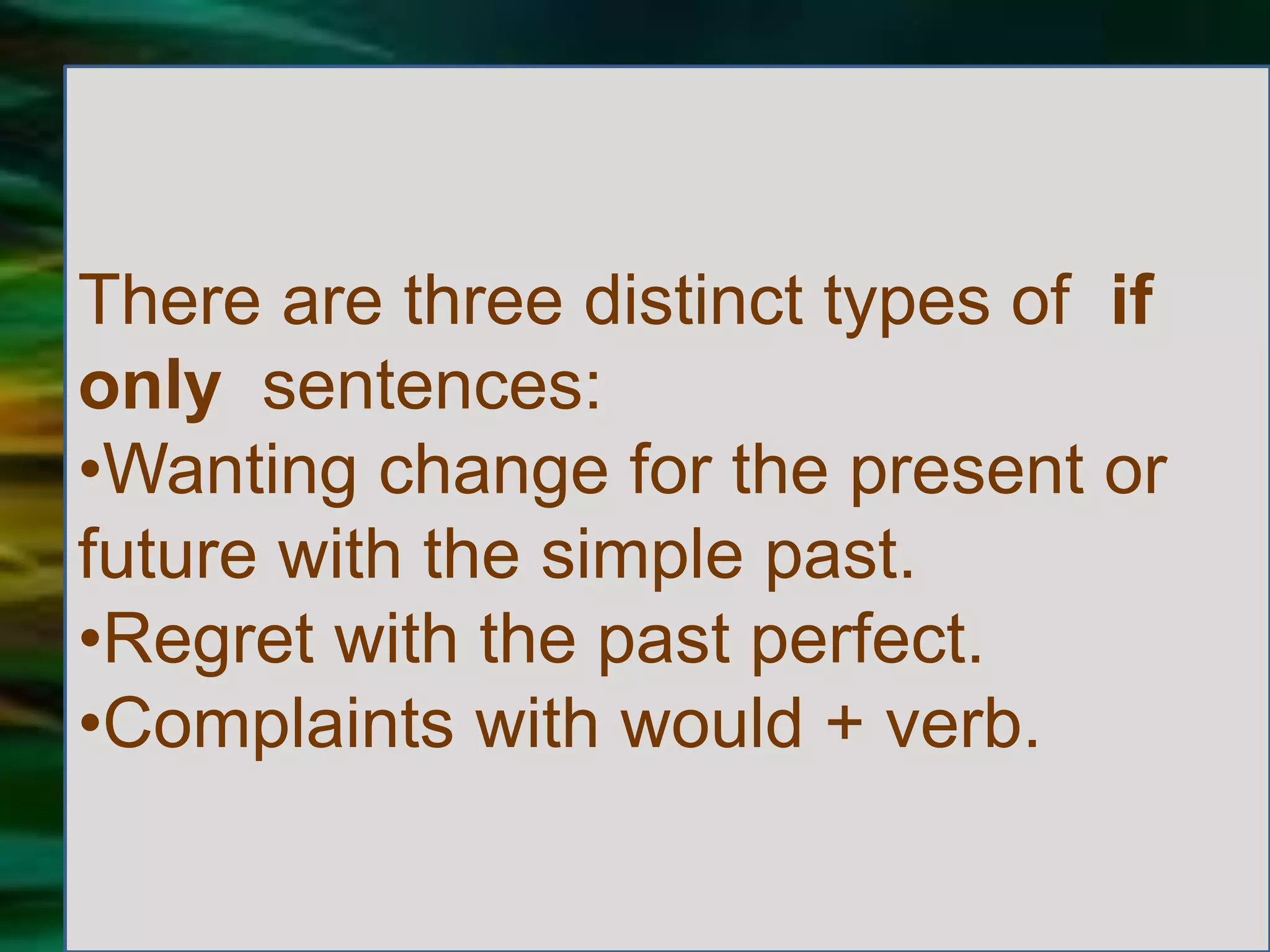 There are three distinct types of if
only sentences:
•Wanting change for the present or
future with the simple past.
•Regret with the past perfect.
•Complaints with would + verb.
