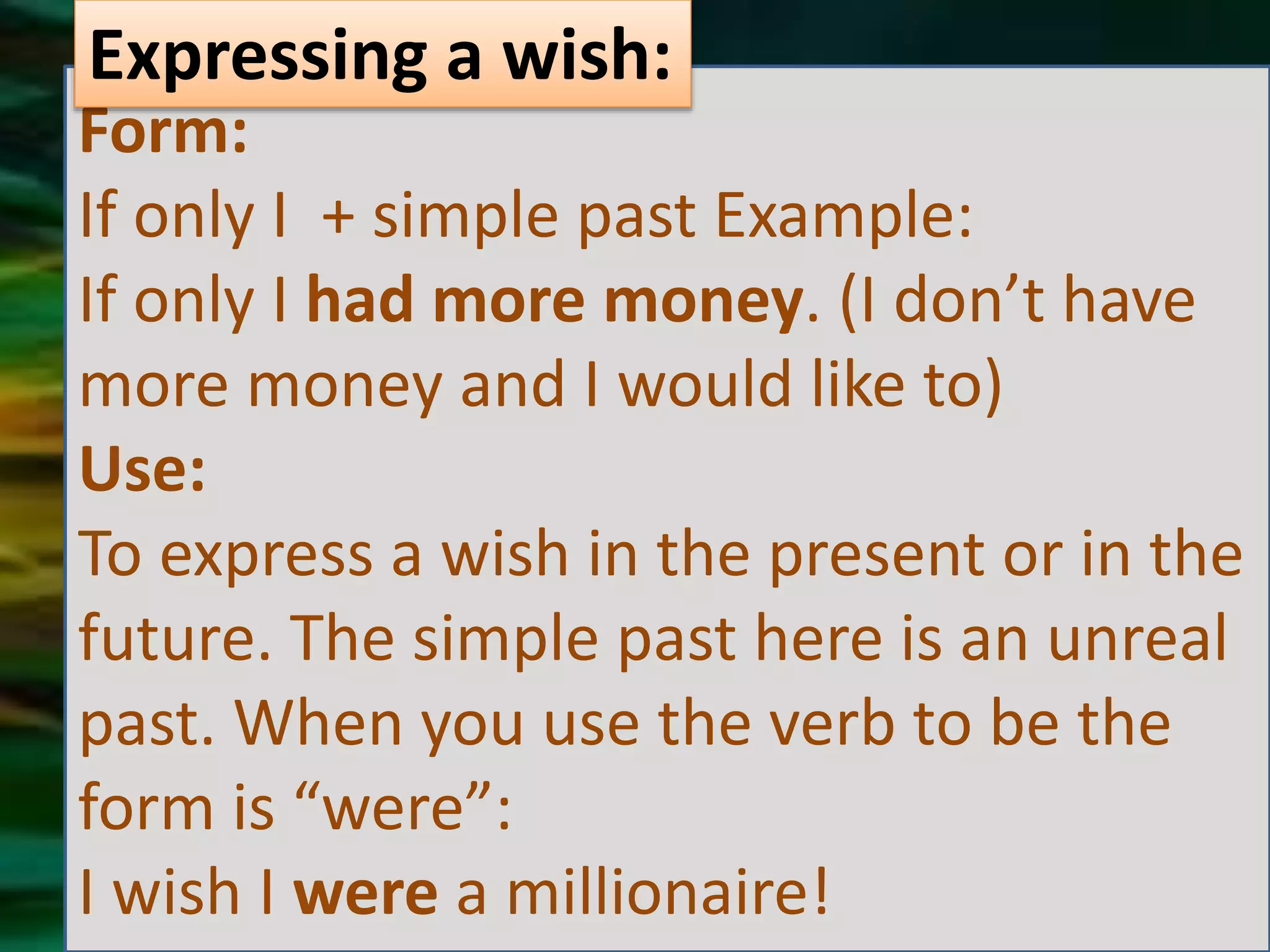 Form:
If only I + simple past Example:
If only I had more money. (I don’t have
more money and I would like to)
Use:
To express a wish in the present or in the
future. The simple past here is an unreal
past. When you use the verb to be the
form is “were”:
I wish I were a millionaire!
Expressing a wish: