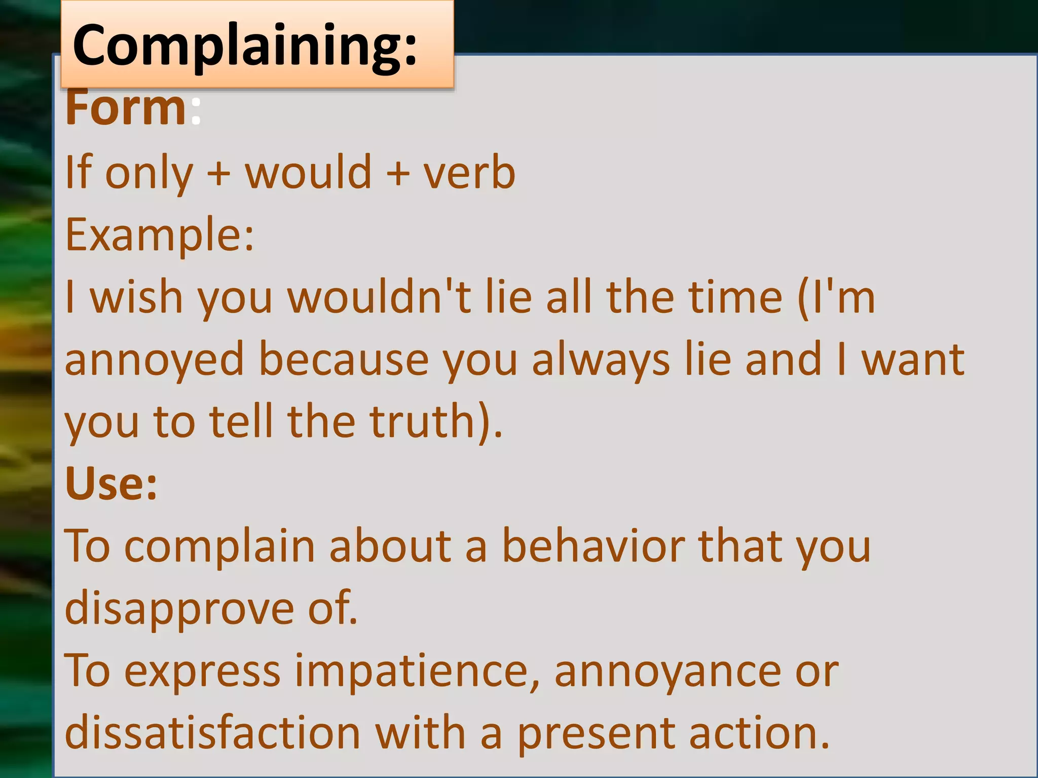 Form:
If only + would + verb
Example:
I wish you wouldn't lie all the time (I'm
annoyed because you always lie and I want
you to tell the truth).
Use:
To complain about a behavior that you
disapprove of.
To express impatience, annoyance or
dissatisfaction with a present action.
Complaining: