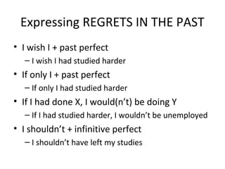Expressing REGRETS IN THE PAST
• I wish I + past perfect
– I wish I had studied harder
• If only I + past perfect
– If only I had studied harder
• If I had done X, I would(n’t) be doing Y
– If I had studied harder, I wouldn’t be unemployed
• I shouldn’t + infinitive perfect
– I shouldn’t have left my studies
 
