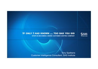 IF   ONLY   I   HAD KNOWN   …   TOO BAD YOU DID
                                                                STEPS IN BECOMING A MORE CUSTOMER CENTRIC COMPANY




                                                                                               Tony Spelkens
                                                                Customer Intelligence Consultant, SAS institute
Copyright © 2012, SAS Institute Inc. All rights reserved.
 