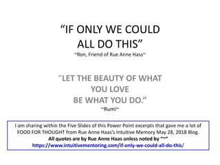 “IF ONLY WE COULD
ALL DO THIS”
~Ron, Friend of Rue Anne Hass~
“LET THE BEAUTY OF WHAT
YOU LOVE
BE WHAT YOU DO.”
~Rumi~
I am sharing within the Five Slides of this Power Point excerpts that gave me a lot of
FOOD FOR THOUGHT from Rue Anne Haas’s Intuitive Memory May 28, 2018 Blog.
All quotes are by Rue Anne Haas unless noted by “~”
https://www.intuitivementoring.com/if-only-we-could-all-do-this/
 