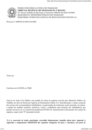 PODER JUDICIÁRIO ||| JUSTIÇA DO TRABALHO
TRIBUNAL REGIONAL DO TRABALHO DA 2ª REGIÃO
82ª Vara do Trabalho de São Paulo ||| TutAntAnt 1000396-28.2020.5.02.0082
REQUERENTE: MINISTÉRIO PÚBLICO DO TRABALHO
REQUERIDO: IFOOD.COM AGENCIA DE RESTAURANTES ONLINE S.A.
Processo nº 1000396-28.2020.5.02.0082
Vistos etc.
Conclusos em 4/4/2020, às 19h00.
Trata-se de Ação Civil Pública com pedido de tutela de urgência movida pelo Ministério Público do
Trabalho em face de Ifood.com Agência de Restaurantes Online S.A. Reconhecendo o caráter essencial
dos serviços dos correspondentes trabalhadores, excepcionados do isolamento social, pretende, em síntese,
a adoção de medidas sanitárias, protetivas, sociais e trabalhistas para proteção dos trabalhadores que
prestam serviços à ré, no contexto de pandemia (COVID-19). Apresenta prova documental. Em caráter de
urgência, requer (item “8” da petição inicial):
“[...] a concessão de tutela antecipada, concedida liminarmente, inaudita altera pars, impondo à
requerida o cumprimento IMEDIATO das seguintes obrigações de fazer e não-fazer, sob pena de
https://pje.trt2.jus.br/primeirograu/VisualizaDocumento/Autenticado/d...
1 of 9 05/04/2020 11:30
 