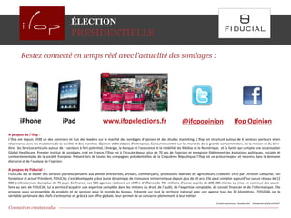 ÉLECTION
                                           PRESIDENTIELLE

        Restez connecté en temps réel avec l’actualité des sondages :




        iPhone                       iPad                       www.ifopelections.fr                                   @ifopopinion                        Ifop Opinion
A propos de l’Ifop :
L’Ifop est depuis 1938 un des pionniers et l’un des leaders sur le marché des sondages d’opinion et des études marketing. L'Ifop est structuré autour de 6 secteurs porteurs et en
résonnance avec les mutations de la société et des marchés: Opinion et Stratégies d'entreprise; Consumer centré sur les marchés de la grande consommation, de la maison et du bien-
être; les Services articulés autour de 3 secteurs à fort potentiel, l'énergie, la banque et l'assurance et la mobilité; les Médias et le Numérique; et la Santé qui compte une organisation
Global Healthcare. Premier institut de sondages créé en France, l’Ifop est à l’écoute depuis plus de 70 ans de l’opinion et enregistre fidèlement les évolutions politiques, sociales et
comportementales de la société française. Présent lors de toutes les campagnes présidentielles de la Cinquième République, l’Ifop est un acteur majeur et reconnu dans le domaine
électoral et de l’analyse de l’opinion.

A propos de Fiducial :
FIDUCIAL est le leader des services pluridisciplinaires aux petites entreprises, artisans, commerçants, professions libérales et agriculteurs. Créée en 1970 par Christian Latouche, son
fondateur et actuel Président, FIDUCIAL s’est développée grâce à une dynamique de croissance ininterrompue depuis plus de 40 ans. Elle peut compter aujourd’hui sur un réseau de 12
900 professionnels dans plus de 75 pays. En France, ses 580 agences réalisent un chiffre d’affaires de 701 millions d’euros auprès de 200 000 clients. La mise en commun des savoir-
faire au sein de FIDUCIAL lui a permis d’acquérir une expertise complète dans les métiers du droit, de l’audit, de l’expertise comptable, du conseil financier et de l'informatique. Elle
propose aussi un ensemble de produits et de services pour le monde du bureau. Présente sur tout le territoire national avec une agence tous les 30 kilomètres, FIDUCIAL est le
véritable partenaire des chefs d’entreprise et, grâce à son offre globale, leur permet de se consacrer pleinement à leur métier.

                                                                                                                                              Crédits photos : Studio AZ - Alexandra MEURANT
Connection creates value                                                                                                                                                                 Page 13
 