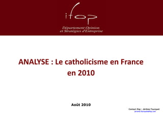 ANALYSE : Le catholicisme en France
                                    en 2010


                                                                    Août 2010
                                                                                Contact Ifop : Jérôme Fourquet
Ifop - Analyse : Le catholicisme en France en 2009 - Janvier 2010                    jerome.fourquet@ifop.com    00
 