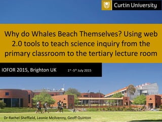 Why do Whales Beach Themselves? Using web
2.0 tools to teach science inquiry from the
primary classroom to the tertiary lecture room
IOFOR 2015, Brighton UK 1st -5th July 2015
Dr Rachel Sheffield, Leonie McIlvenny, Geoff Quinton
 