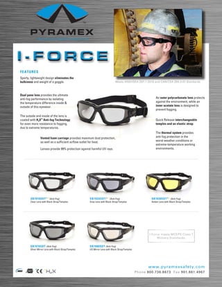 I-FORCE
FEATURES
Sporty, lightweight design eliminates the
bulkiness and weight of a goggle.                                            Meets ANSI/ISEA Z87.1-2010 and CAN/CSA Z94.3-07 Standards



Dual pane lens provides the ultimate
anti-fog performance by isolating                                                                           An outer polycarbonate lens protects
the temperature difference inside &                                                                         against the environment, while an
outside of this eyewear.                                                                                    inner acetate lens is designed to
                                                                                                            prevent fogging.
The outside and inside of the lens is
coated with H2X™ Anti-fog Technology                                                                        Quick Release interchangeable
for even more resistance to fogging,                                                                        temples and an elastic strap.
due to extreme temperatures.
                                                                                                            The thermal system provides
                Vented foam carriage provides maximum dust protection,                                      anti-fog protection in the
                as well as a sufficient airflow outlet for heat.                                            worst weather conditions or
                                                                                                            extreme-temperature working
                Lenses provide 99% protection against harmful UV rays.                                      environments.




       SB7010SDT** (Anti-Fog)                        SB 7020S D T** (Anti-Fog)                           SB7030SDT** (Anti-Fog)
       Clear Lens with Black Strap/Temples           Gray Lens with Black Strap/Temples                  Amber Lens with Black Strap/Temples




                                                                                                        I-Force meets MCEPS Class 1
                                                                                                             Military Standards.

       SB7070SDT (Anti-Fog)                          SB7080SDT (Anti-Fog)
       Silver Mirror Lens with Black Strap/Temples   I/O Mirror Lens with Black Strap/Temples




                                                                                                       www. p y r a me x s a f e t y . c o m
                                                                                                Phone 800.736.8673 Fax 901 . 861. 4967
 