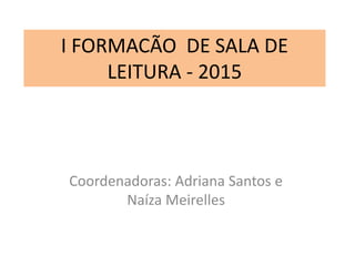 I FORMACÃO DE SALA DE
LEITURA - 2015
Coordenadoras: Adriana Santos e
Naíza Meirelles
 