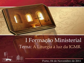 I Formação Ministerial
Tema: A Liturgia à luz da IGMR.

           Porto, 04 de Novembro de 2011
 