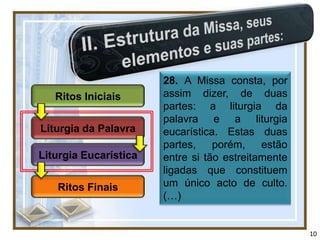 28. A Missa consta, por
   Ritos Iniciais      assim dizer, de duas
                       partes: a liturgia da
                       palavra e a liturgia
Liturgia da Palavra    eucarística. Estas duas
                       partes,    porém,    estão
Liturgia Eucarística   entre si tão estreitamente
                       ligadas que constituem
   Ritos Finais        um único acto de culto.
                       (…)


                                                    10
 
