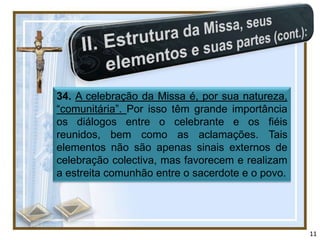 34. A celebração da Missa é, por sua natureza,
“comunitária”. Por isso têm grande importância
os diálogos entre o celebrante e os fiéis
reunidos, bem como as aclamações. Tais
elementos não são apenas sinais externos de
celebração colectiva, mas favorecem e realizam
a estreita comunhão entre o sacerdote e o povo.




                                                  11
 