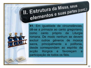 41. Em igualdade de circunstâncias,
dê-se a primazia ao canto gregoriano,
como canto próprio da Liturgia
romana. De modo nenhum se devem
excluir outros géneros de música
sacra, principalmente a polifonia,
desde correspondam ao espírito da
acção litúrgica e favoreçam a
participação de todos os fiéis.


                                        12
 