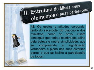42. Os gestos e atitudes corporais,
tanto do sacerdote, do diácono e dos
ministros, como do povo, visam
conseguir que toda a celebração brilhe
pela beleza e nobre simplicidade, que
se    compreenda       a   significação
verdadeira e plena das suas diversas
partes e que se facilite a participação
de todos.


                                          13
 