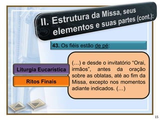 43. Os fiéis estão de pé:


                       (…) e desde o invitatório “Orai,
Liturgia Eucarística   irmãos”, antes da oração
                       sobre as oblatas, até ao fim da
   Ritos Finais        Missa, excepto nos momentos
                       adiante indicados. (…)




                                                          15
 