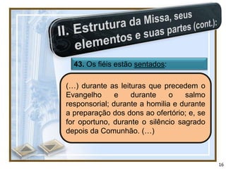 43. Os fiéis estão sentados:

(…) durante as leituras que precedem o
Evangelho      e   durante     o   salmo
responsorial; durante a homilia e durante
a preparação dos dons ao ofertório; e, se
for oportuno, durante o silêncio sagrado
depois da Comunhão. (…)



                                            16
 