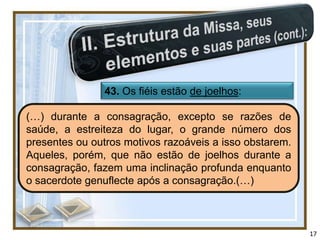 43. Os fiéis estão de joelhos:

(…) durante a consagração, excepto se razões de
saúde, a estreiteza do lugar, o grande número dos
presentes ou outros motivos razoáveis a isso obstarem.
Aqueles, porém, que não estão de joelhos durante a
consagração, fazem uma inclinação profunda enquanto
o sacerdote genuflecte após a consagração.(…)



                                                         17
 