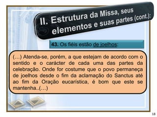 43. Os fiéis estão de joelhos:

(…) Atenda-se, porém, a que estejam de acordo com o
sentido e o carácter de cada uma das partes da
celebração. Onde for costume que o povo permaneça
de joelhos desde o fim da aclamação do Sanctus até
ao fim da Oração eucarística, é bom que este se
mantenha..(…)



                                                      18
 