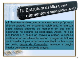 45. Também se deve guardar, nos momentos próprios, o
silêncio sagrado, como parte da celebração. A natureza
deste silêncio depende do momento em que ele é
observado no decurso da celebração. Assim, no acto
penitencial e a seguir ao convite à oração, o silêncio
destina-se ao recolhimento interior; a seguir às leituras
ou à homilia, é para uma breve meditação sobre o que
se ouviu; depois da Comunhão, favorece a oração
interior de louvor e acção de graças.


                                                            20
 
