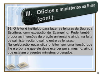 99. O leitor é instituído para fazer as leituras da Sagrada
Escritura, com excepção do Evangelho. Pode também
propor as intenções da oração universal e ainda, na falta
de salmista, recitar o salmo entre as leituras.
Na celebração eucarística o leitor tem uma função que
lhe é própria e que ele deve exercer por si mesmo, ainda
que estejam presentes ministros ordenados.




                                                              22
 