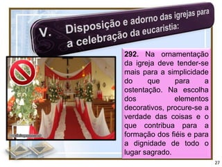 292. Na ornamentação
da igreja deve tender-se
mais para a simplicidade
do     que     para     a
ostentação. Na escolha
dos            elementos
decorativos, procure-se a
verdade das coisas e o
que contribua para a
formação dos fiéis e para
a dignidade de todo o
lugar sagrado.
                            27
 