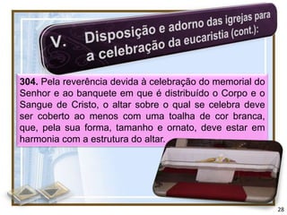 304. Pela reverência devida à celebração do memorial do
Senhor e ao banquete em que é distribuído o Corpo e o
Sangue de Cristo, o altar sobre o qual se celebra deve
ser coberto ao menos com uma toalha de cor branca,
que, pela sua forma, tamanho e ornato, deve estar em
harmonia com a estrutura do altar.




                                                          28
 