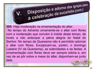 305. Haja moderação na ornamentação do altar.
 No tempo do Advento ornamente-se o altar com flores
com a moderação que convém à índole deste tempo, de
modo a não antecipar a plena alegria do Natal do
Senhor. No tempo da Quaresma não é permitido adornar
o altar com flores. Exceptuam-se, porém, o domingo
Laetare (IV da Quaresma), as solenidades e as festas. A
ornamentação com flores deve ser sempre sóbria e, em
vez de as pôr sobre a mesa do altar, disponham-se junto
dele.

                                                          29
 