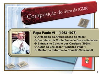 Papa Paulo VI – (1963-1978)
 Arcebispo da Arquidiocese de Milão;
 Secretário da Conferência de Bispos Italianos;
 Entrada no Colégio dos Cardeais (1958);
 Autor da Encíclica “Humanae Vitae”;
 Mentor da Reforma do Concílio Vaticano II;




                                              3
 