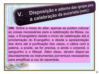 306. Sobre a mesa do altar, apenas se podem colocar
as coisas necessárias para a celebração da Missa, ou
seja, o Evangeliário desde o início da celebração até à
proclamação do Evangelho; e desde a apresentação
dos dons até à purificação dos vasos, o cálice com a
patena, a píxide, se for precisa, e ainda o corporal, o
sanguinho e o Missal. Além disso, devem dispor-se
discretamente os instrumentos porventura necessários
para amplificar a voz do sacerdote.


                                                          30
 
