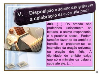 309. (…) Do ambão são
proferidas unicamente as
leituras, o salmo responsorial
e o precónio pascal. Podem
também fazer-se do ambão a
homilia e proporem-se as
intenções da oração universal
ou oração dos fiéis. A
dignidade do ambão exige
que só o ministro da palavra
suba até ele. (…)

                                 32
 