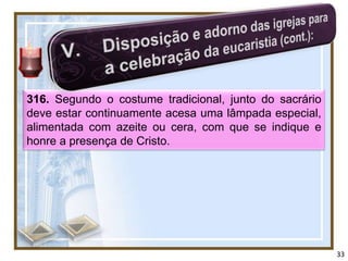 316. Segundo o costume tradicional, junto do sacrário
deve estar continuamente acesa uma lâmpada especial,
alimentada com azeite ou cera, com que se indique e
honre a presença de Cristo.




                                                        33
 