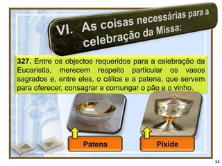 327. Entre os objectos requeridos para a celebração da
Eucaristia, merecem respeito particular os vasos
sagrados e, entre eles, o cálice e a patena, que servem
para oferecer, consagrar e comungar o pão e o vinho.




                   Patena               Píxide

                                                          34
 