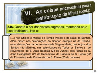 346. Quanto à cor das vestes sagradas, mantenha-se o
uso tradicional, isto é:

 (…) nos Ofícios e Missas do Tempo Pascal e do Natal do Senhor.
 Além disso: nas celebrações do Senhor, excepto as da Paixão,
 nas celebrações da bem-aventurada Virgem Maria, dos Anjos, dos
 Santos não Mártires, nas solenidades de Todos os Santos (1 de
 Novembro), de S. João Baptista (24 de Junho), nas festas de S.
 João Evangelista (27 de Dezembro), da Cadeira de S. Pedro (22
 de Fevereiro) e da Conversão de S. Paulo (25 de Janeiro).




                                                                  35
 