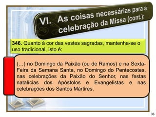 346. Quanto à cor das vestes sagradas, mantenha-se o
uso tradicional, isto é:

 (…) no Domingo da Paixão (ou de Ramos) e na Sexta-
 Feira da Semana Santa, no Domingo do Pentecostes,
 nas celebrações da Paixão do Senhor, nas festas
 natalícias dos Apóstolos e Evangelistas e nas
 celebrações dos Santos Mártires.



                                                       36
 