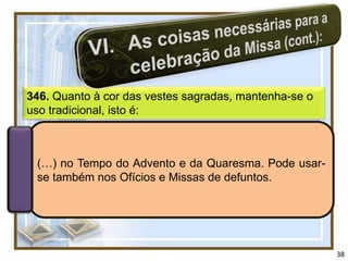 346. Quanto à cor das vestes sagradas, mantenha-se o
uso tradicional, isto é:



 (…) no Tempo do Advento e da Quaresma. Pode usar-
 se também nos Ofícios e Missas de defuntos.




                                                       38
 