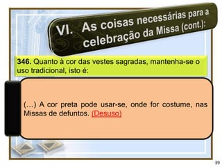 346. Quanto à cor das vestes sagradas, mantenha-se o
uso tradicional, isto é:



 (…) A cor preta pode usar-se, onde for costume, nas
 Missas de defuntos. (Desuso)




                                                       39
 