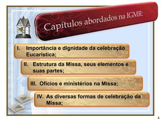 I.   Importância e dignidade da celebração
     Eucarística;
     II. Estrutura da Missa, seus elementos e
         suas partes;

       III. Ofícios e ministérios na Missa;

          IV. As diversas formas de celebração da
              Missa;

                                                    4
 