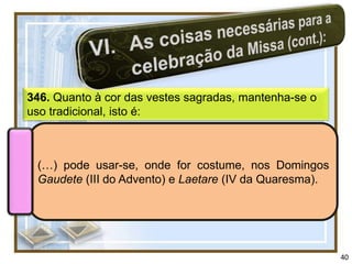 346. Quanto à cor das vestes sagradas, mantenha-se o
uso tradicional, isto é:



 (…) pode usar-se, onde for costume, nos Domingos
 Gaudete (III do Advento) e Laetare (IV da Quaresma).




                                                        40
 