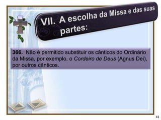 366. Não é permitido substituir os cânticos do Ordinário
da Missa, por exemplo, o Cordeiro de Deus (Agnus Dei),
por outros cânticos.




                                                           41
 