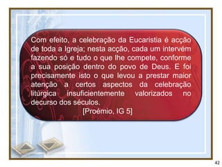 Com efeito, a celebração da Eucaristia é acção
de toda a Igreja; nesta acção, cada um intervém
fazendo só e tudo o que lhe compete, conforme
a sua posição dentro do povo de Deus. E foi
precisamente isto o que levou a prestar maior
atenção a certos aspectos da celebração
litúrgica insuficientemente valorizados no
decurso dos séculos.
                [Proémio, IG 5]




                                                  42
 