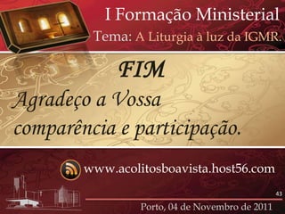 I Formação Ministerial
         Tema: A Liturgia à luz da IGMR.

             FIM
Agradeço a Vossa
comparência e participação.
        www.acolitosboavista.host56.com
                                                 43

                 Porto, 04 de Novembro de 2011
 