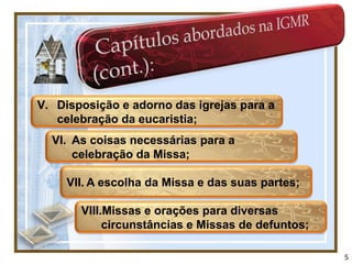 V. Disposição e adorno das igrejas para a
   celebração da eucaristia;
  VI. As coisas necessárias para a
      celebração da Missa;

     VII. A escolha da Missa e das suas partes;

       VIII.Missas e orações para diversas
            circunstâncias e Missas de defuntos;

                                                   5
 