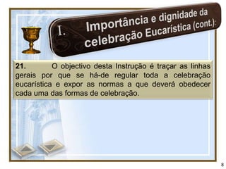 21.        O objectivo desta Instrução é traçar as linhas
gerais por que se há-de regular toda a celebração
eucarística e expor as normas a que deverá obedecer
cada uma das formas de celebração.




                                                            8
 