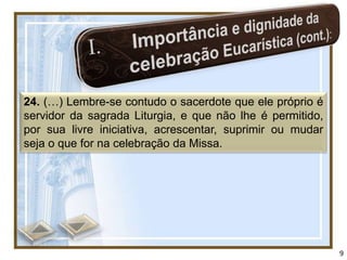24. (…) Lembre-se contudo o sacerdote que ele próprio é
servidor da sagrada Liturgia, e que não lhe é permitido,
por sua livre iniciativa, acrescentar, suprimir ou mudar
seja o que for na celebração da Missa.




                                                           9
 
